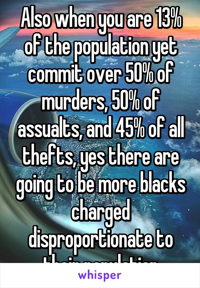 Also when you are 13% of the population yet commit over 50% of murders, 50% of assualts, and 45% of all thefts, yes there are going to be more blacks charged disproportionate to their population