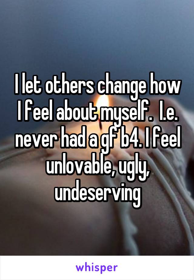 I let others change how I feel about myself.  I.e. never had a gf b4. I feel unlovable, ugly, undeserving