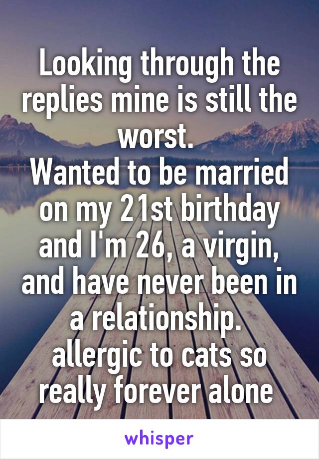 Looking through the replies mine is still the worst. 
Wanted to be married on my 21st birthday and I'm 26, a virgin, and have never been in a relationship. 
allergic to cats so really forever alone 