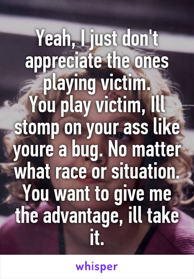 Yeah, I just don't appreciate the ones playing victim.
You play victim, Ill stomp on your ass like youre a bug. No matter what race or situation.
You want to give me the advantage, ill take it.