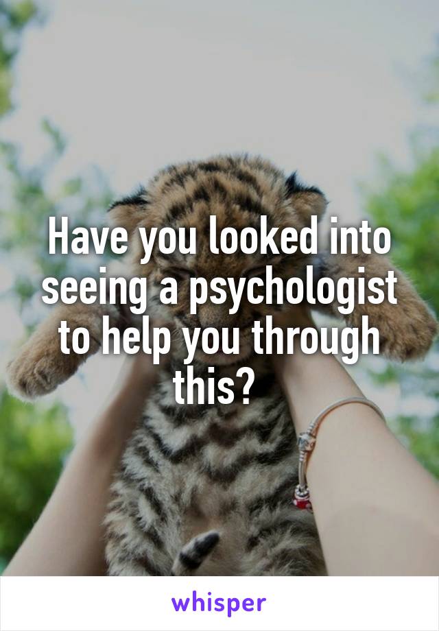 Have you looked into seeing a psychologist to help you through this? 