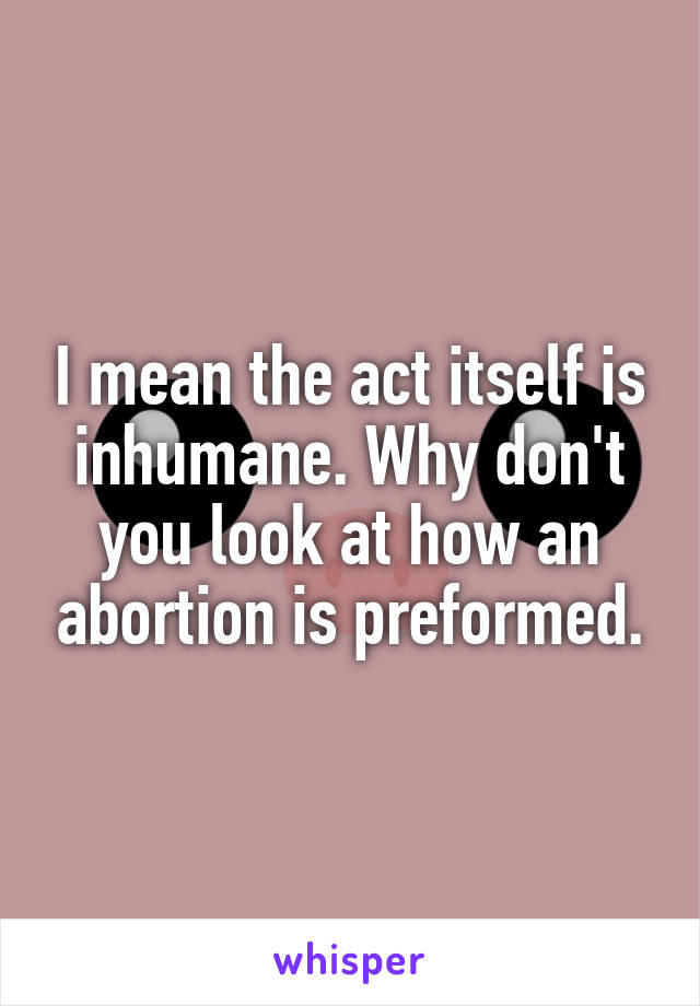 I mean the act itself is inhumane. Why don't you look at how an abortion is preformed.