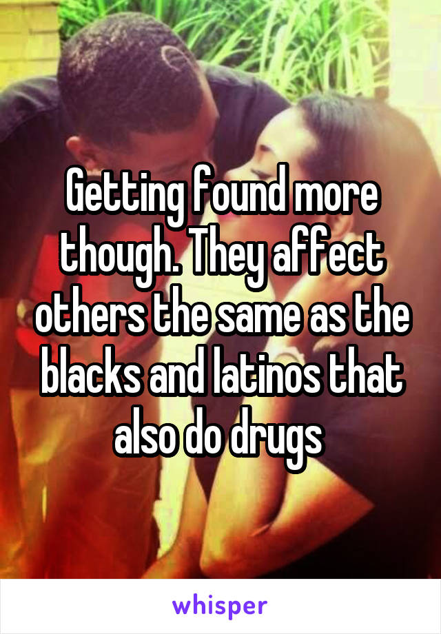 Getting found more though. They affect others the same as the blacks and latinos that also do drugs 