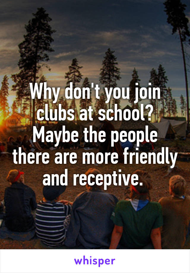 Why don't you join clubs at school? Maybe the people there are more friendly and receptive. 