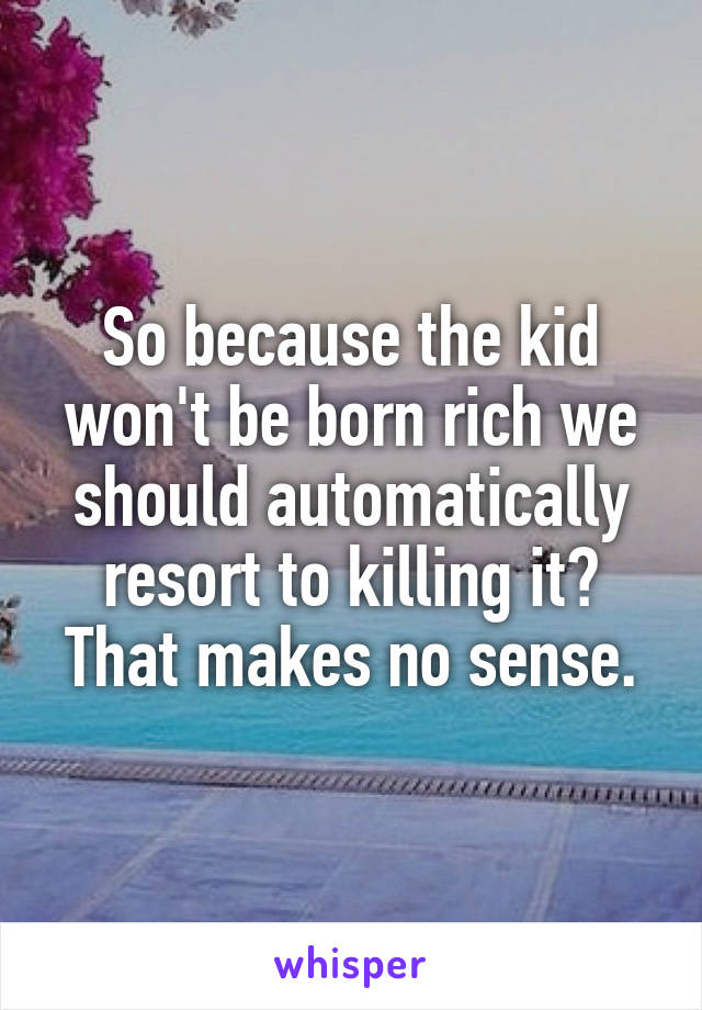 So because the kid won't be born rich we should automatically resort to killing it? That makes no sense.