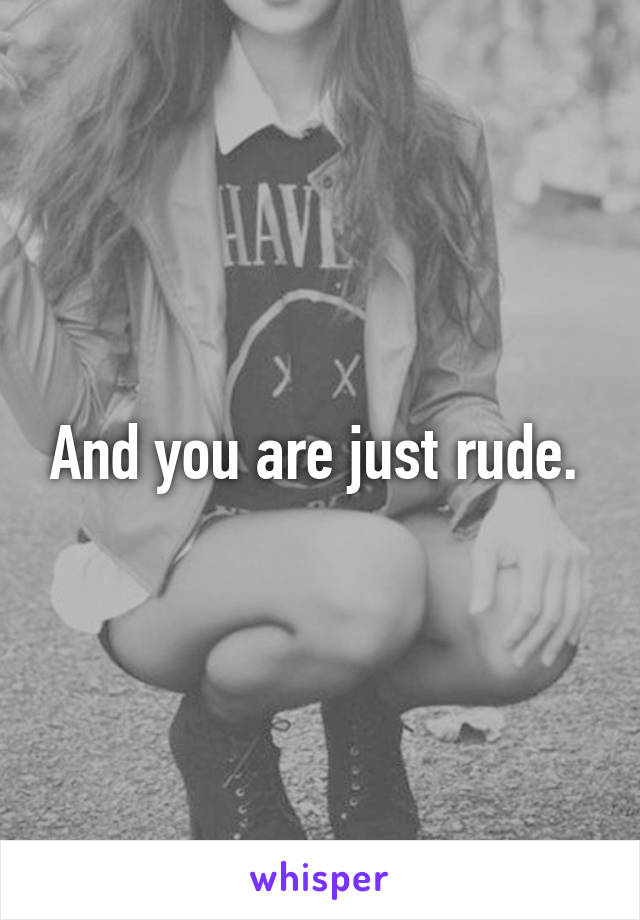 And you are just rude. 