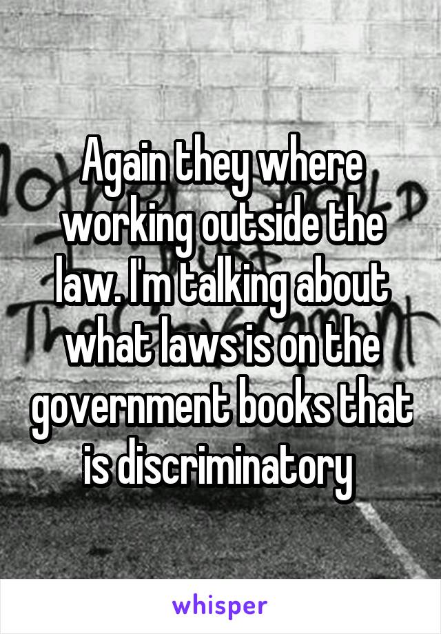 Again they where working outside the law. I'm talking about what laws is on the government books that is discriminatory 