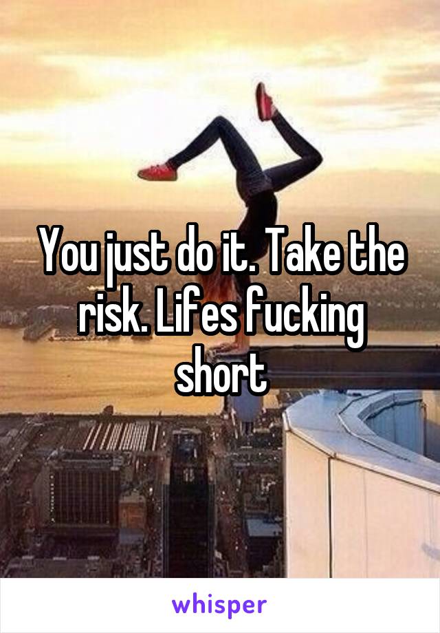 You just do it. Take the risk. Lifes fucking short