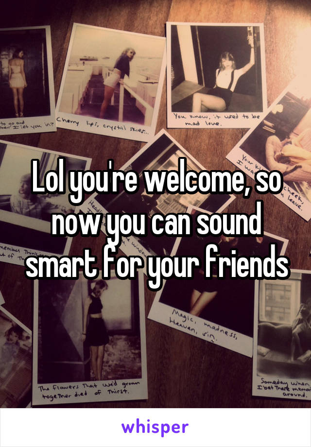 Lol you're welcome, so now you can sound smart for your friends