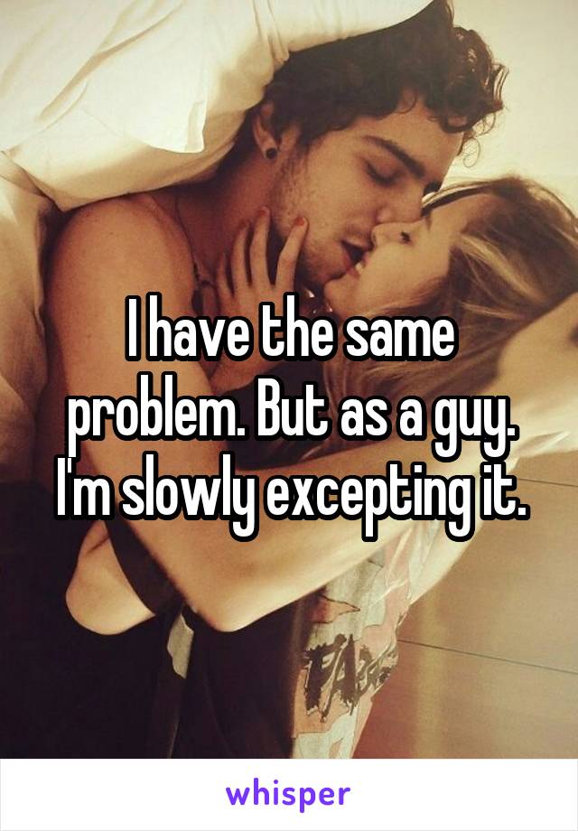 I have the same problem. But as a guy. I'm slowly excepting it.