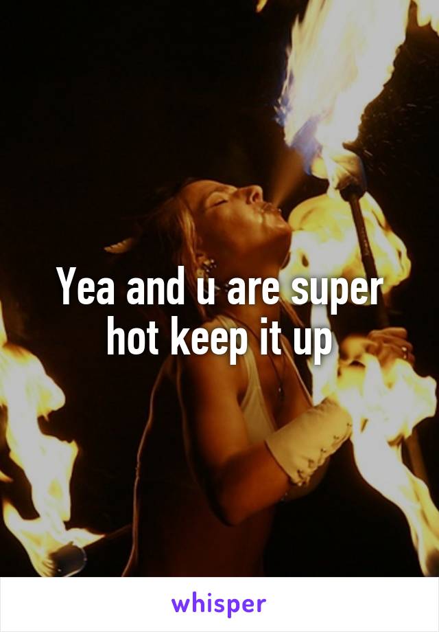 Yea and u are super hot keep it up