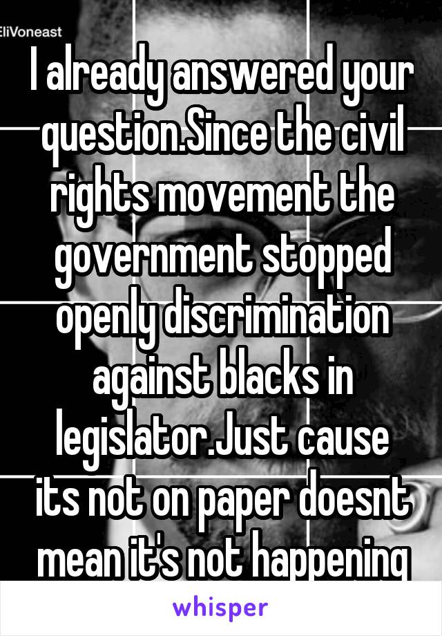 I already answered your question.Since the civil rights movement the government stopped openly discrimination against blacks in legislator.Just cause its not on paper doesnt mean it's not happening