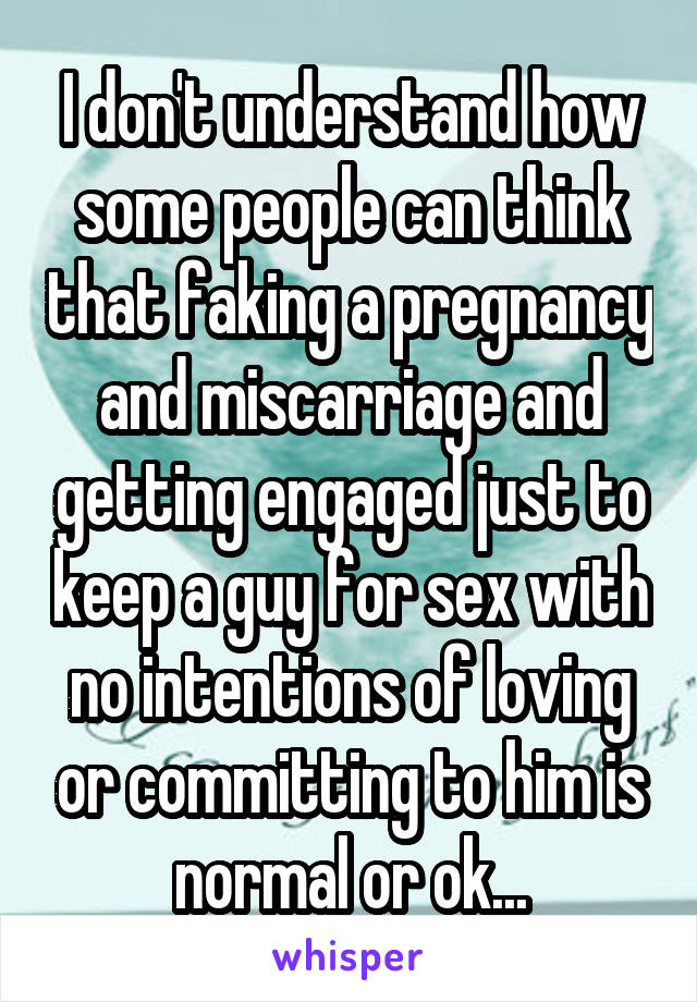 I don't understand how some people can think that faking a pregnancy and miscarriage and getting engaged just to keep a guy for sex with no intentions of loving or committing to him is normal or ok...