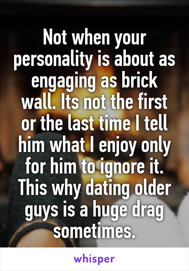 Not when your personality is about as engaging as brick wall. Its not the first or the last time I tell him what I enjoy only for him to ignore it. This why dating older guys is a huge drag sometimes.