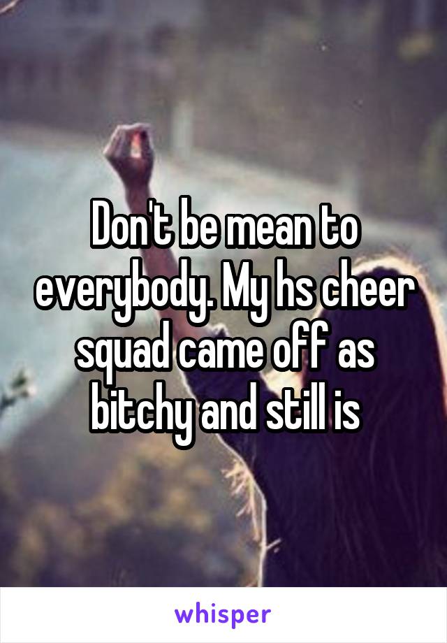 Don't be mean to everybody. My hs cheer squad came off as bitchy and still is