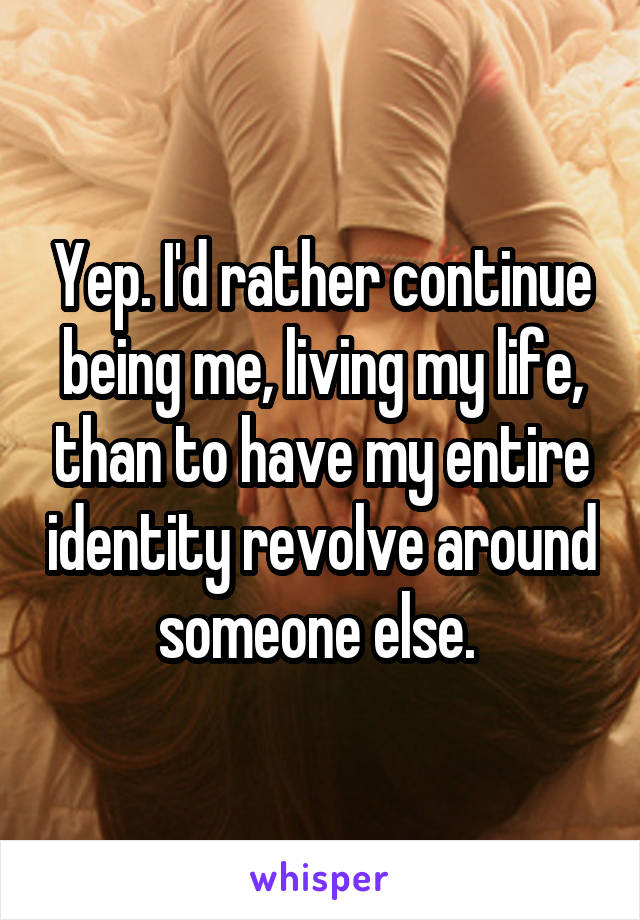 Yep. I'd rather continue being me, living my life, than to have my entire identity revolve around someone else. 