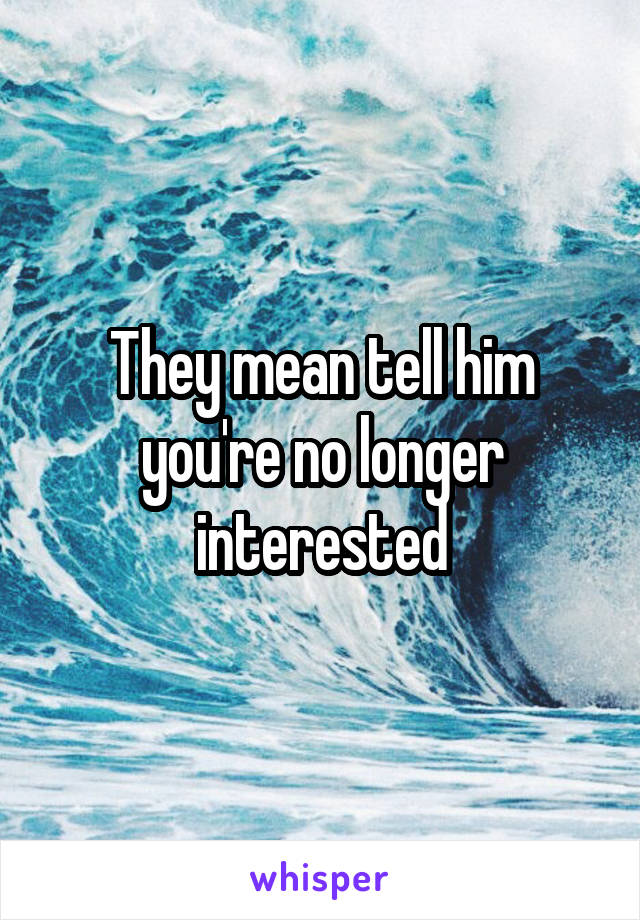 They mean tell him you're no longer interested