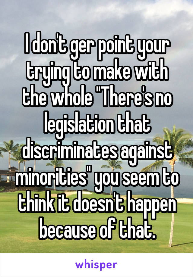 I don't ger point your trying to make with the whole "There's no legislation that discriminates against minorities" you seem to think it doesn't happen because of that.