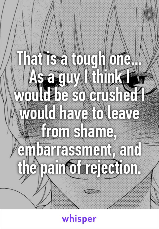 That is a tough one... As a guy I think I would be so crushed I would have to leave from shame, embarrassment, and the pain of rejection.