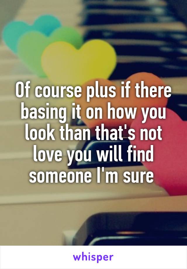 Of course plus if there basing it on how you look than that's not love you will find someone I'm sure 