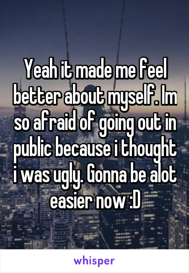 Yeah it made me feel better about myself. Im so afraid of going out in public because i thought i was ugly. Gonna be alot easier now :D