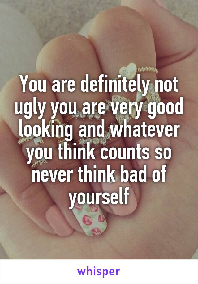 You are definitely not ugly you are very good looking and whatever you think counts so never think bad of yourself