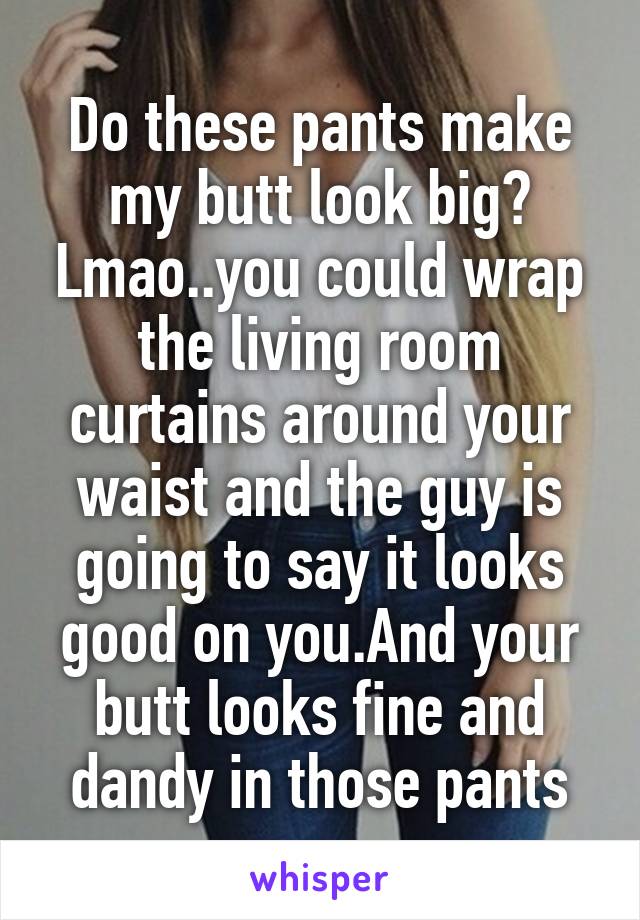 Do these pants make my butt look big? Lmao..you could wrap the living room curtains around your waist and the guy is going to say it looks good on you.And your butt looks fine and dandy in those pants