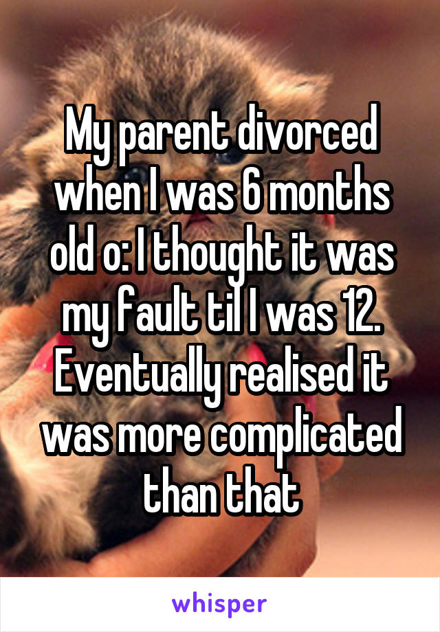 My parent divorced when I was 6 months old o: I thought it was my fault til I was 12. Eventually realised it was more complicated than that