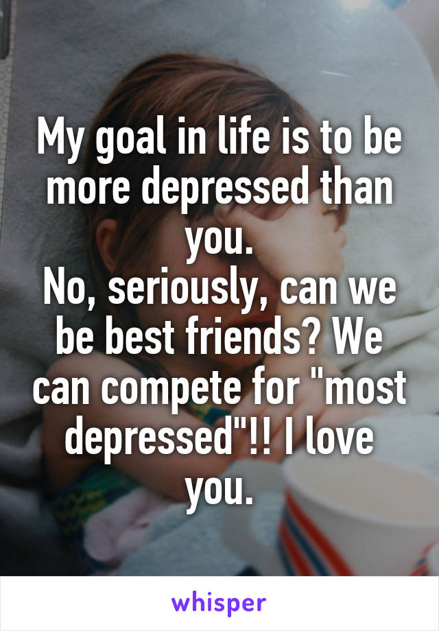 My goal in life is to be more depressed than you.
No, seriously, can we be best friends? We can compete for "most depressed"!! I love you.