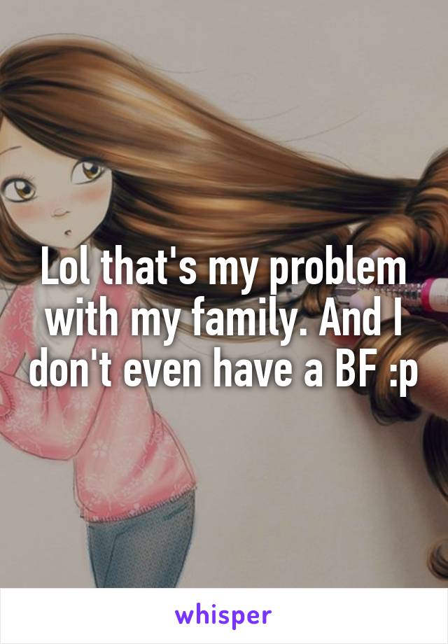 Lol that's my problem with my family. And I don't even have a BF :p