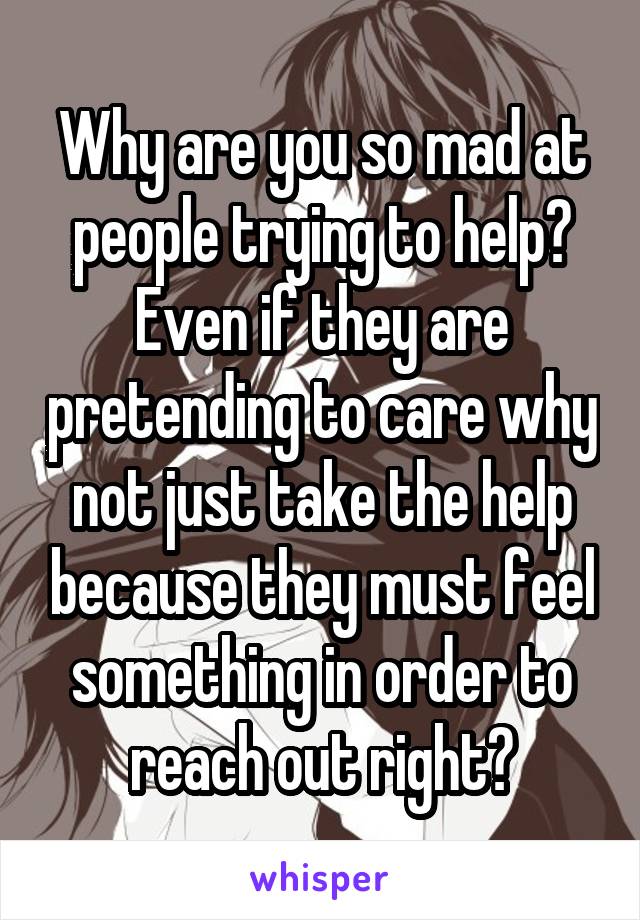 Why are you so mad at people trying to help? Even if they are pretending to care why not just take the help because they must feel something in order to reach out right?