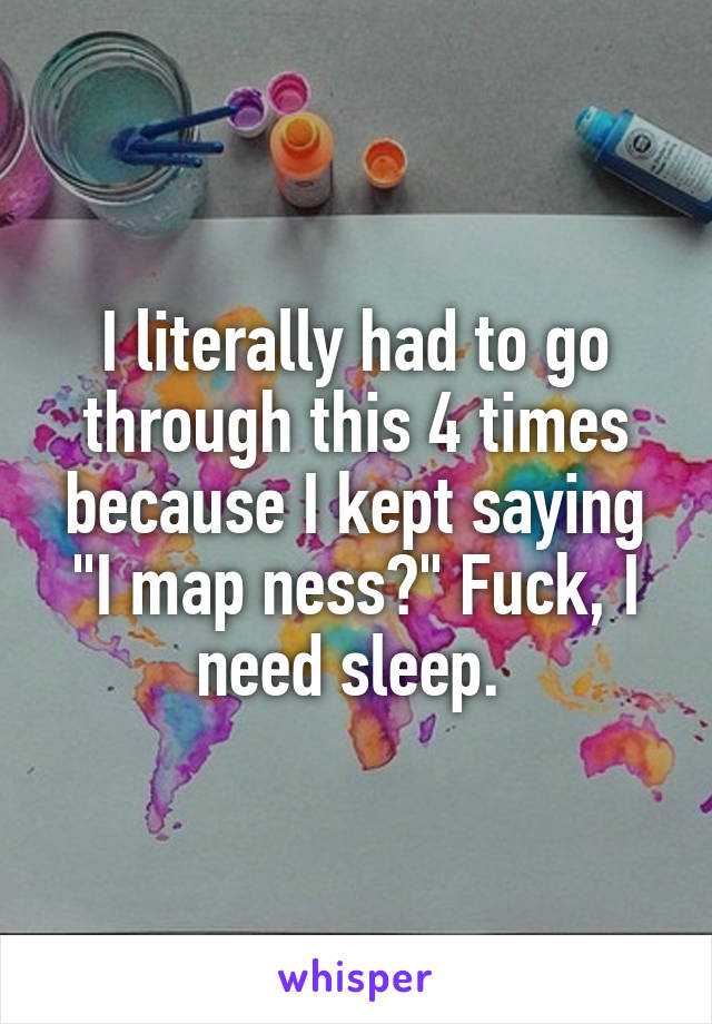 I literally had to go through this 4 times because I kept saying "I map ness?" Fuck, I need sleep. 