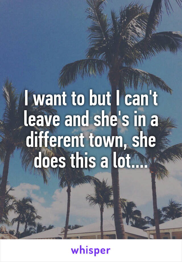 I want to but I can't leave and she's in a different town, she does this a lot....