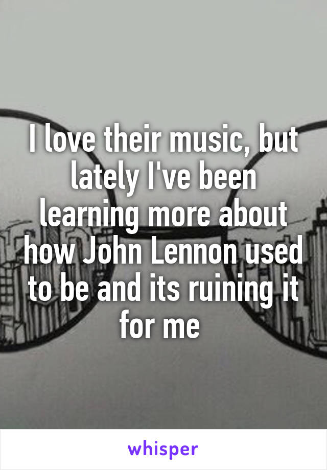 I love their music, but lately I've been learning more about how John Lennon used to be and its ruining it for me 