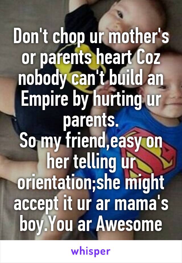 Don't chop ur mother's or parents heart Coz nobody can't build an Empire by hurting ur parents.
So my friend,easy on her telling ur orientation;she might accept it ur ar mama's boy.You ar Awesome