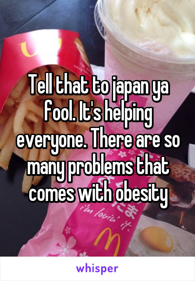 Tell that to japan ya fool. It's helping everyone. There are so many problems that comes with obesity