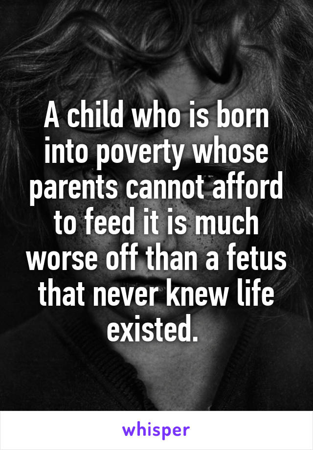 A child who is born into poverty whose parents cannot afford to feed it is much worse off than a fetus that never knew life existed. 