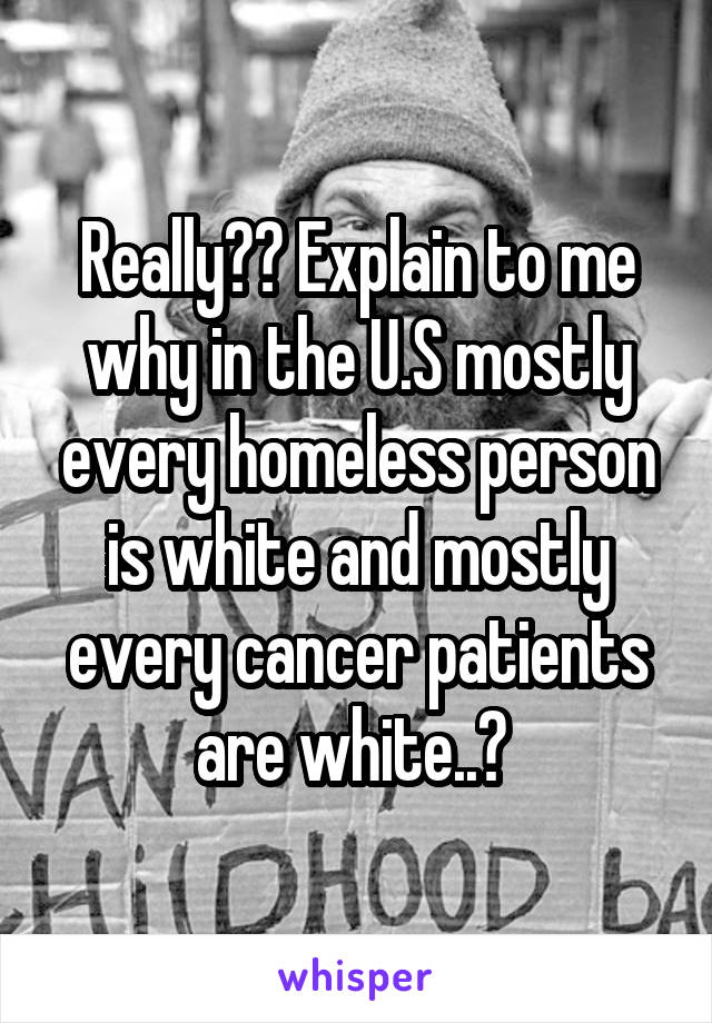 Really?? Explain to me why in the U.S mostly every homeless person is white and mostly every cancer patients are white..? 