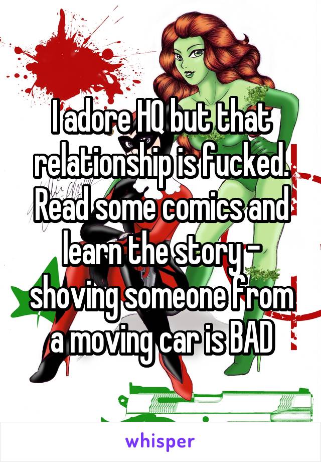 I adore HQ but that relationship is fucked. Read some comics and learn the story - shoving someone from a moving car is BAD