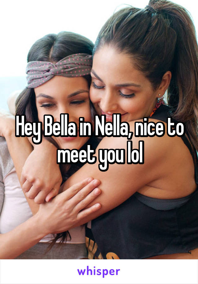 Hey Bella in Nella, nice to meet you lol