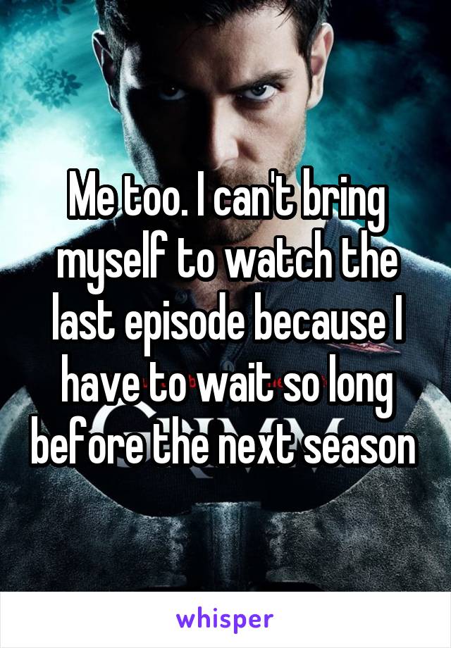 Me too. I can't bring myself to watch the last episode because I have to wait so long before the next season 