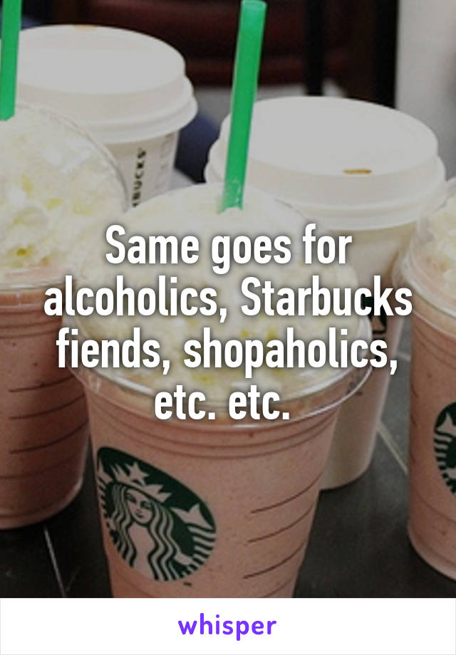 Same goes for alcoholics, Starbucks fiends, shopaholics, etc. etc. 