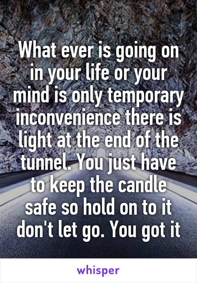 What ever is going on in your life or your mind is only temporary inconvenience there is light at the end of the tunnel. You just have to keep the candle safe so hold on to it don't let go. You got it