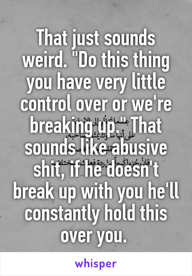 That just sounds weird. "Do this thing you have very little control over or we're breaking up." That sounds like abusive shit, if he doesn't break up with you he'll constantly hold this over you. 