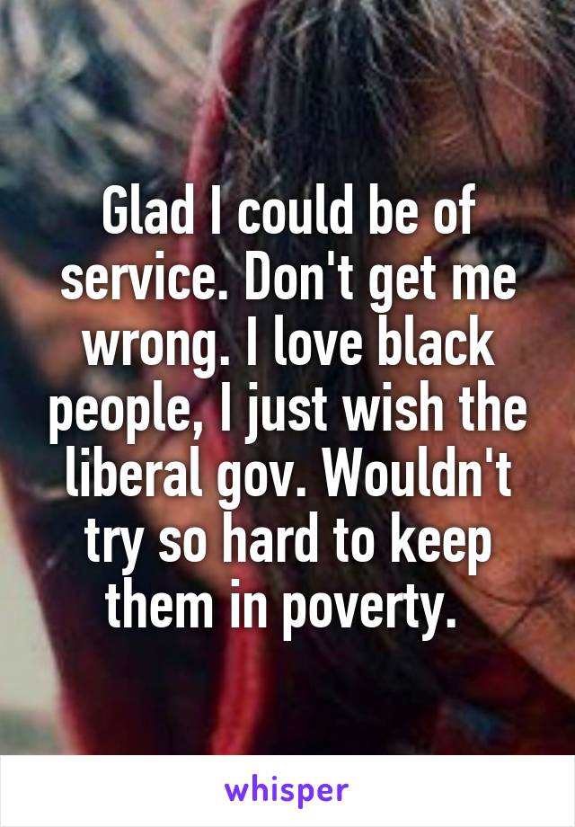 Glad I could be of service. Don't get me wrong. I love black people, I just wish the liberal gov. Wouldn't try so hard to keep them in poverty. 