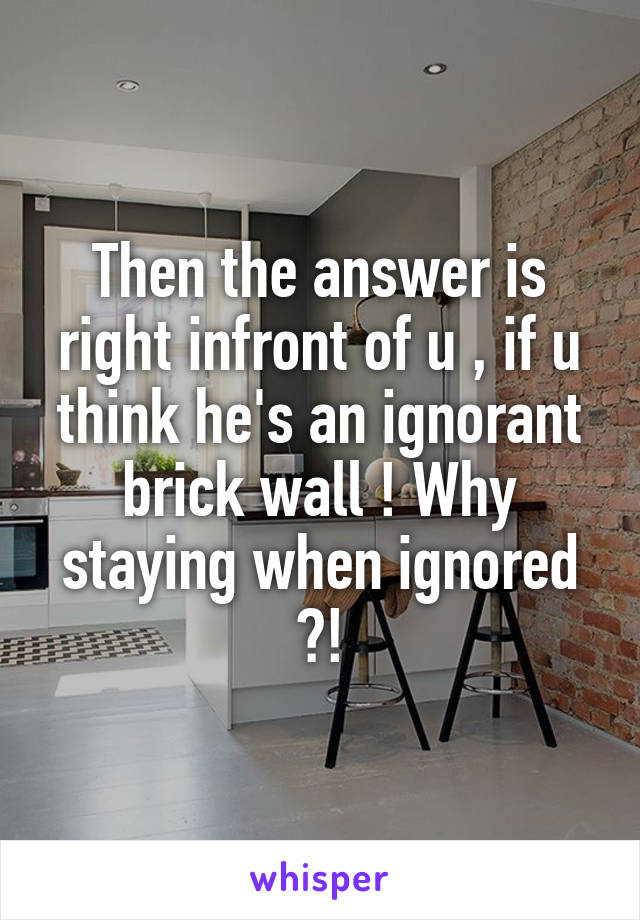 Then the answer is right infront of u , if u think he's an ignorant brick wall ! Why staying when ignored ?!