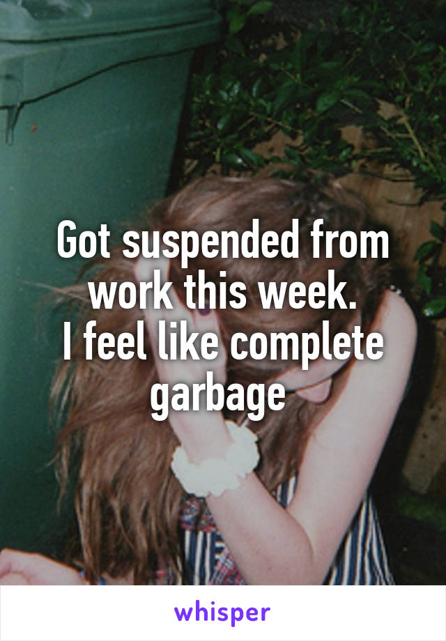 Got suspended from work this week.
I feel like complete garbage 