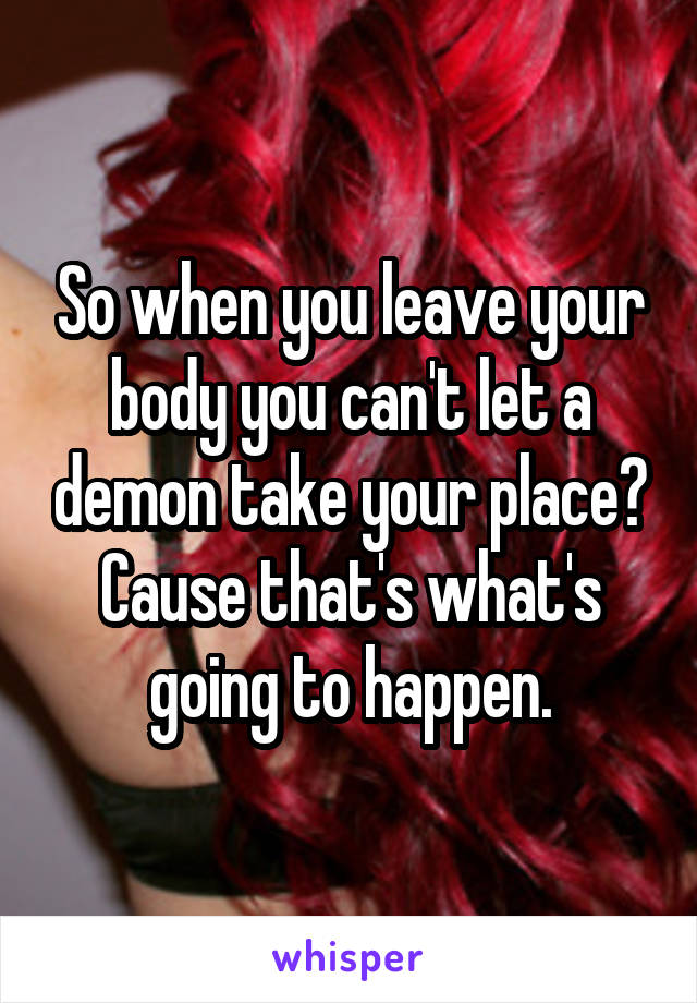 So when you leave your body you can't let a demon take your place? Cause that's what's going to happen.