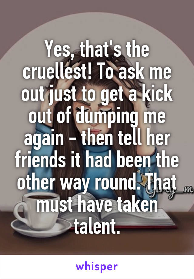 Yes, that's the cruellest! To ask me out just to get a kick out of dumping me again - then tell her friends it had been the other way round. That must have taken talent.
