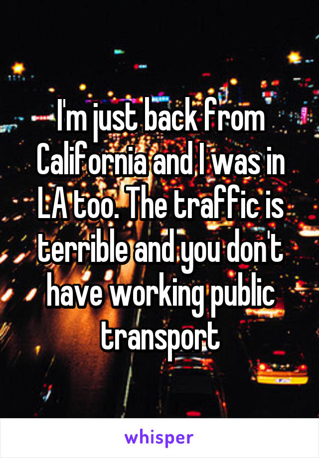 I'm just back from California and I was in LA too. The traffic is terrible and you don't have working public transport